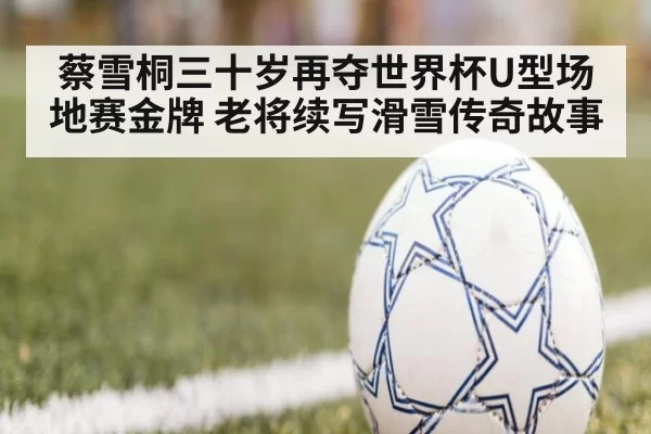 蔡雪桐三十岁再夺世界杯U型场地赛金牌 老将续写滑雪传奇故事