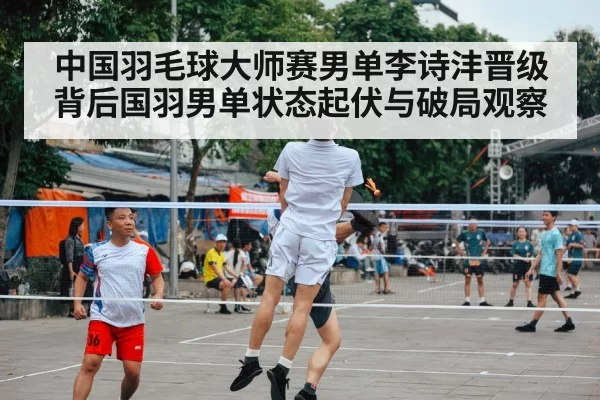 中国羽毛球大师赛男单李诗沣晋级背后国羽男单状态起伏与破局观察